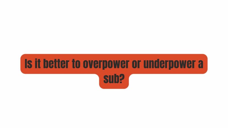 Is it better to overpower or underpower a sub?