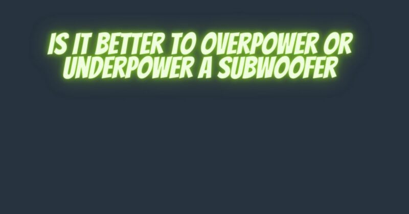 Is it better to overpower or underpower a subwoofer