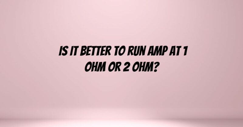 Is it better to run amp at 1 ohm or 2 ohm?