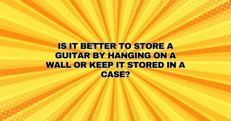 Is it better to store a guitar by hanging on a wall or keep it stored in a case?