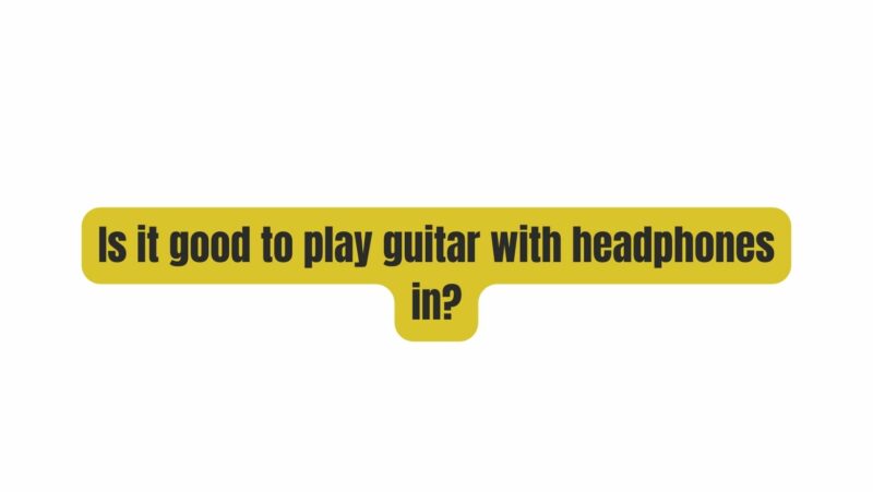 Is it good to play guitar with headphones in?