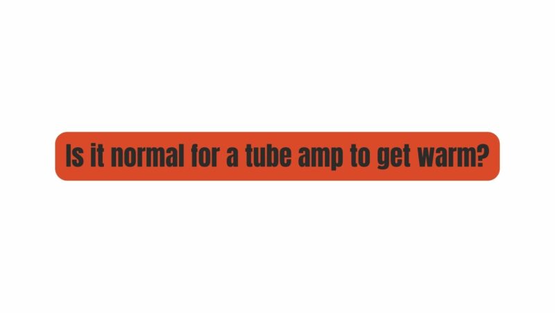 Is it normal for a tube amp to get warm?