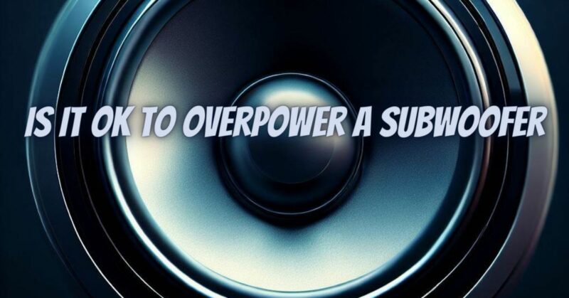 Is it ok to overpower a subwoofer