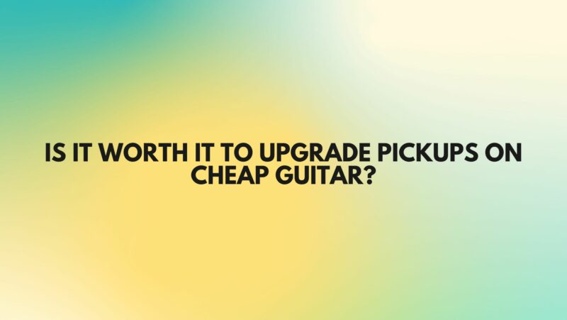 Is it worth it to upgrade pickups on cheap guitar?