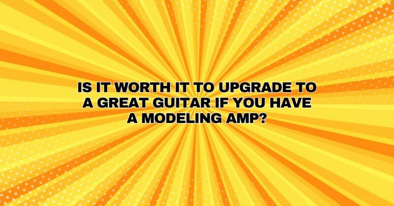 Is it worth it to upgrade to a great guitar if you have a modeling amp?