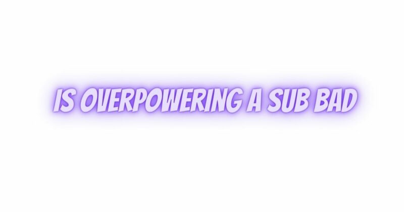 Is overpowering a sub bad