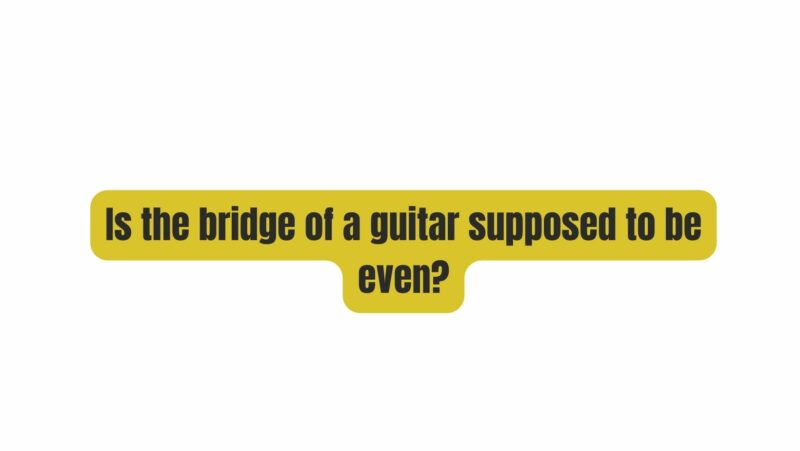 Is the bridge of a guitar supposed to be even?