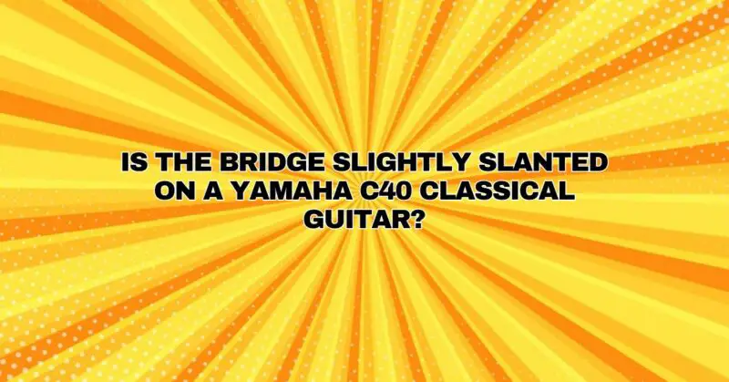 Is the bridge slightly slanted on a Yamaha C40 classical guitar?