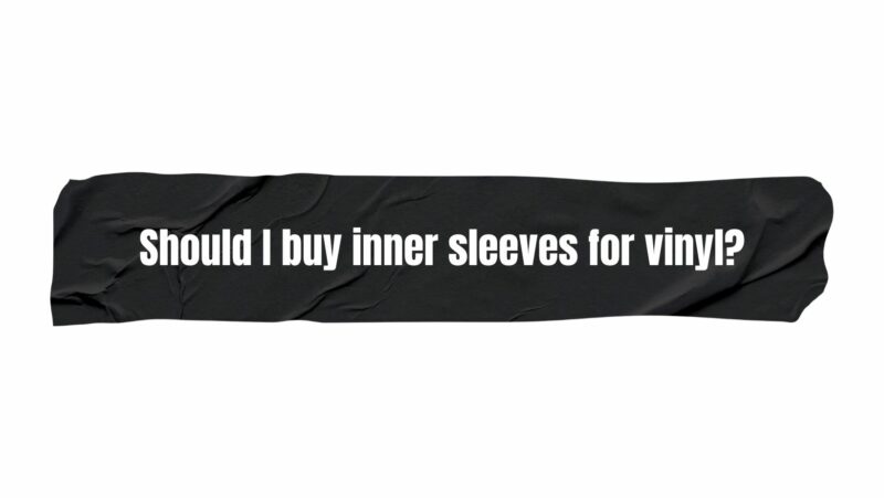 Should I buy inner sleeves for vinyl?