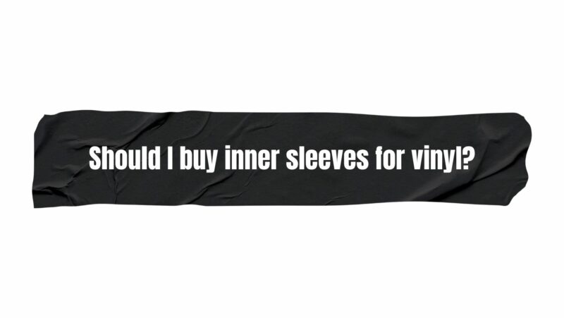 Should I buy inner sleeves for vinyl?