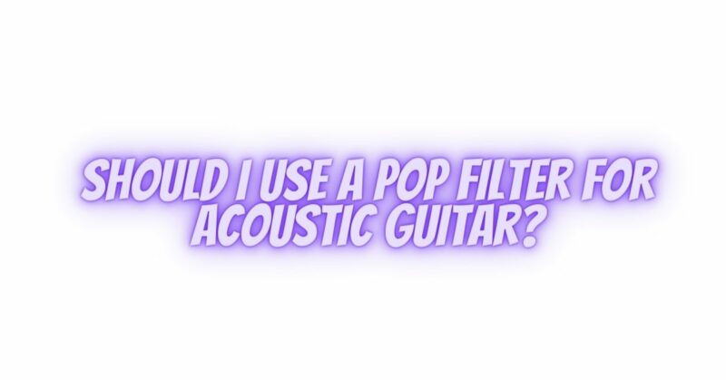 Should I use a pop filter for acoustic guitar?