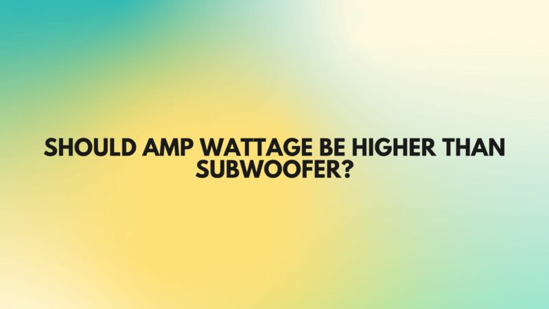 Should amp wattage be higher than subwoofer?