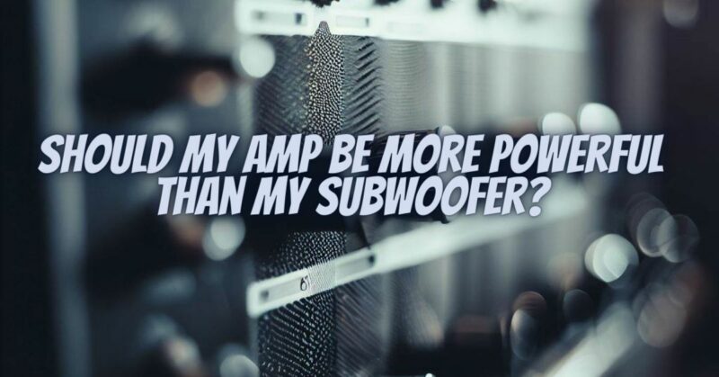 Should my amp be more powerful than my subwoofer?