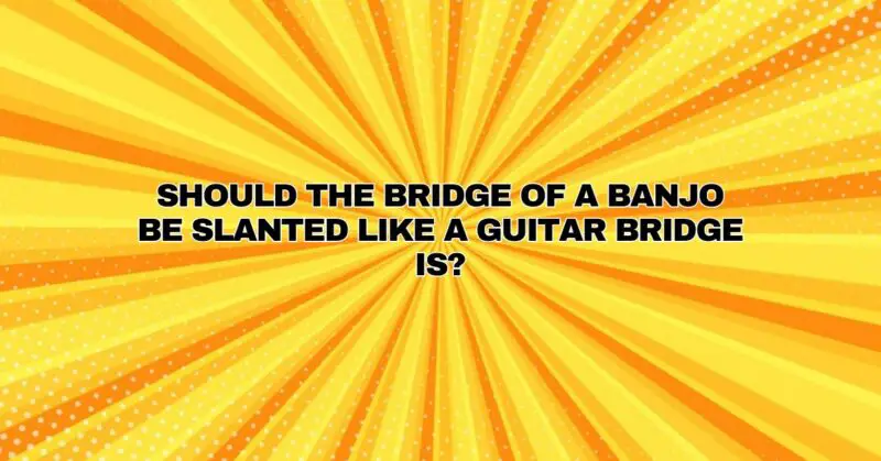 Should the bridge of a banjo be slanted like a guitar bridge is?