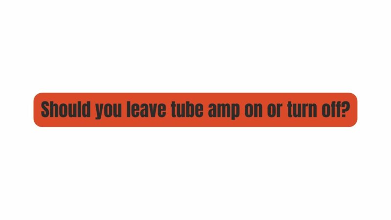 Should you leave tube amp on or turn off?