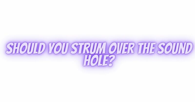 Should you strum over the sound hole?