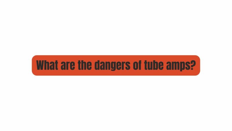 What are the dangers of tube amps?