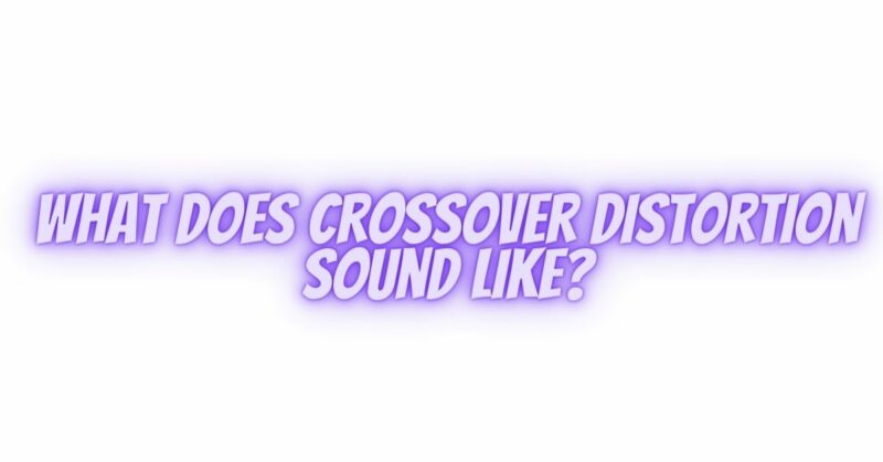 What does crossover distortion sound like?