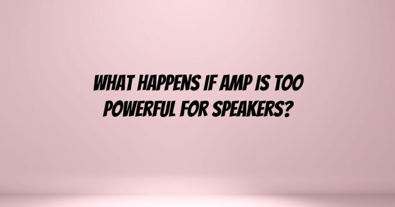 What happens if amp is too powerful for speakers?