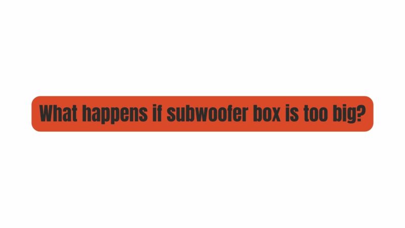 What happens if subwoofer box is too big?