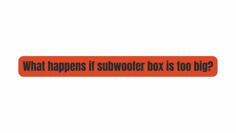 What happens if subwoofer box is too big?