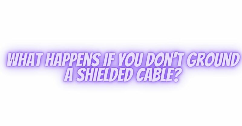 What happens if you don't ground a shielded cable?