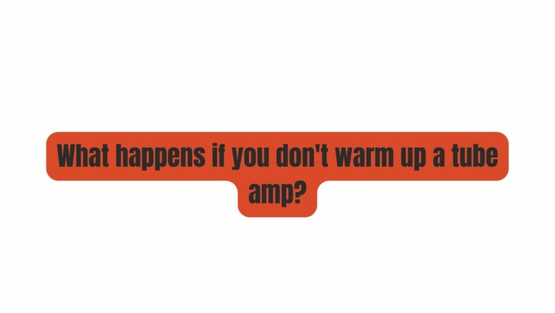 What happens if you don't warm up a tube amp?