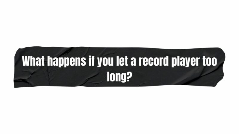 What happens if you let a record player too long?