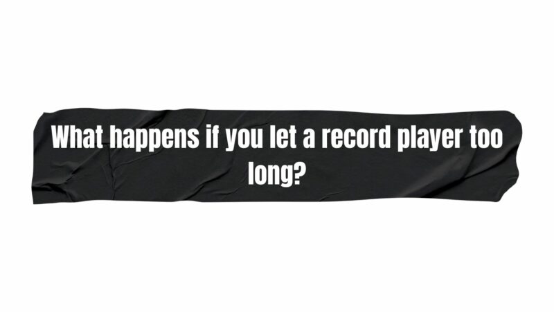 What happens if you let a record player too long?