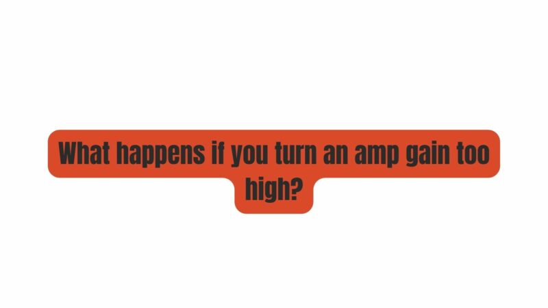 What happens if you turn an amp gain too high?