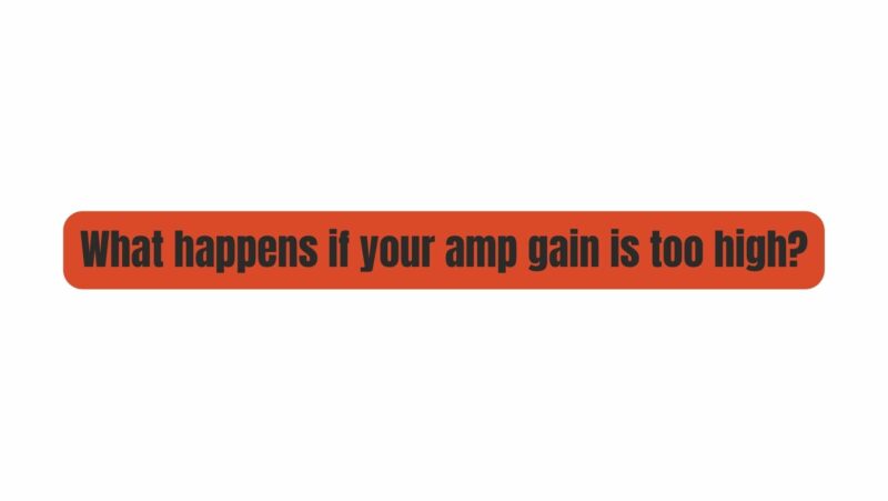 What happens if your amp gain is too high?
