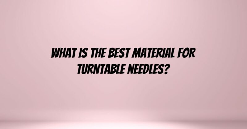 What is the best material for turntable needles?