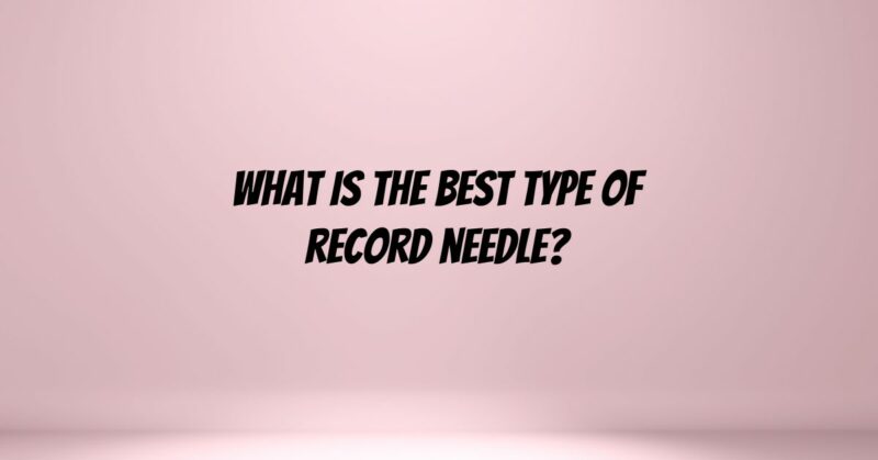 What is the best type of record needle?