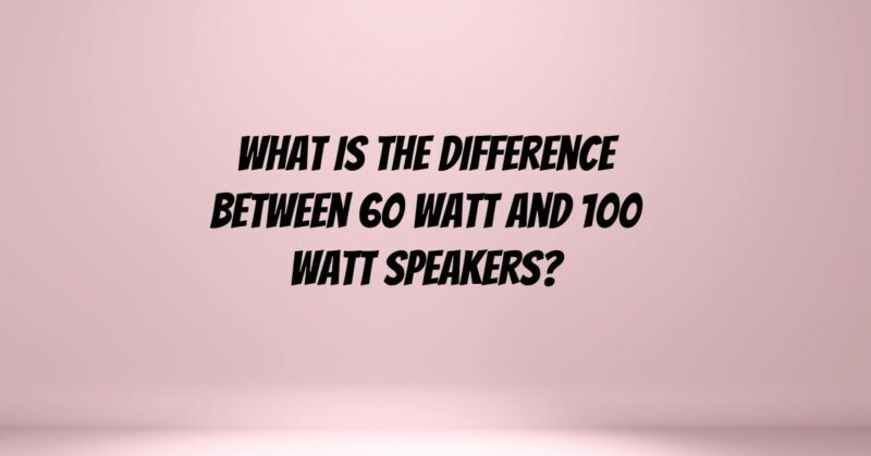 What is the difference between 60 watt and 100 watt speakers?