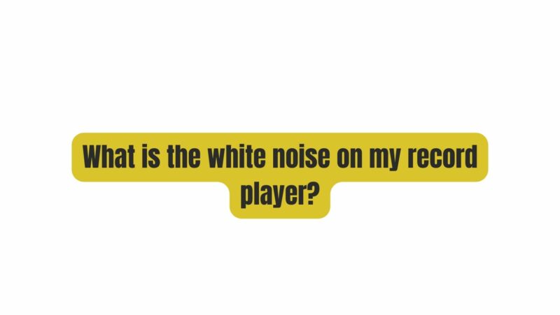 What is the white noise on my record player?