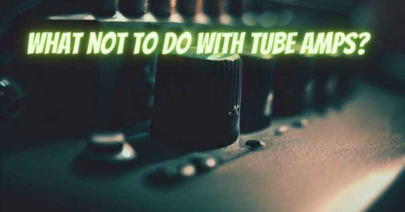 What not to do with tube amps?