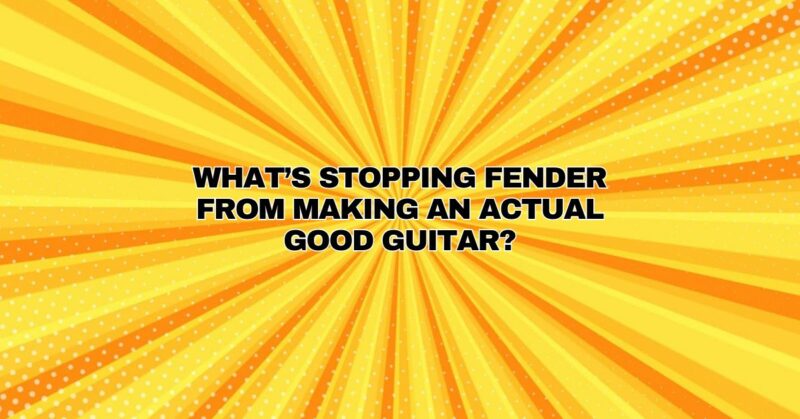 What’s stopping Fender from making an actual good guitar?