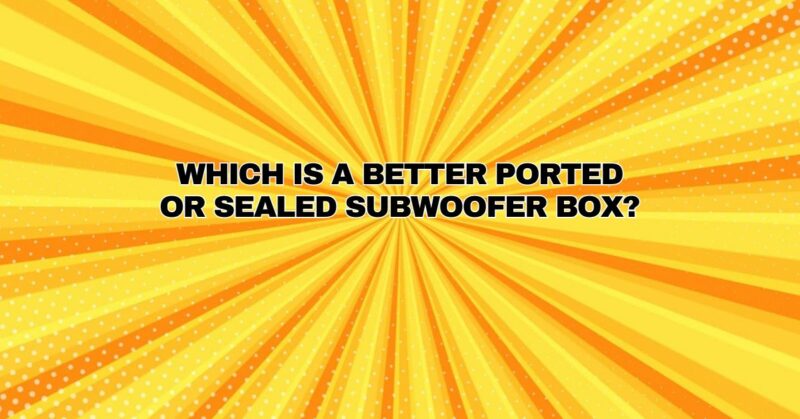 Which is a better ported or sealed subwoofer box?