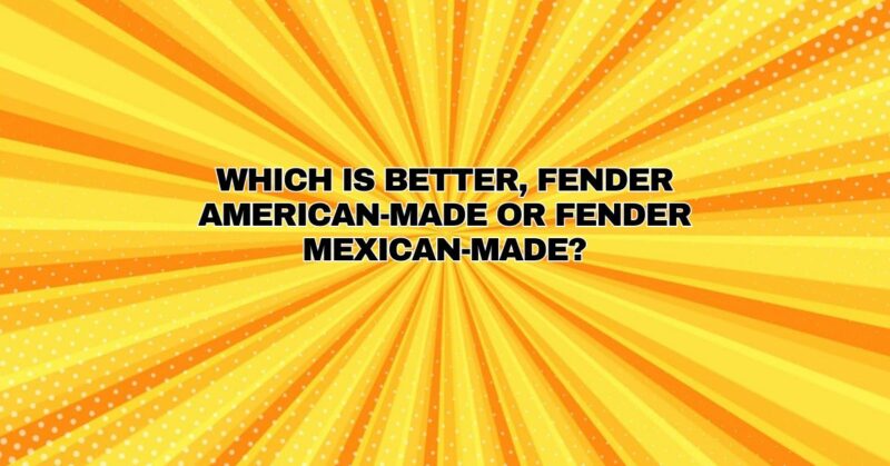 Which is better, Fender American-made or Fender Mexican-made?