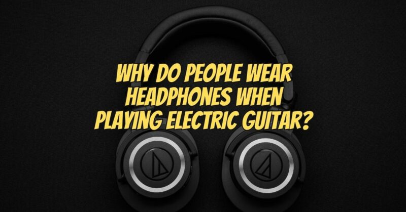 Why do people wear headphones when playing electric guitar?