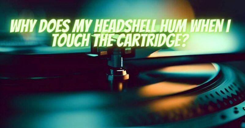 Why does my headshell hum when I touch the cartridge?