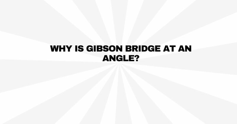 Why is Gibson bridge at an angle?