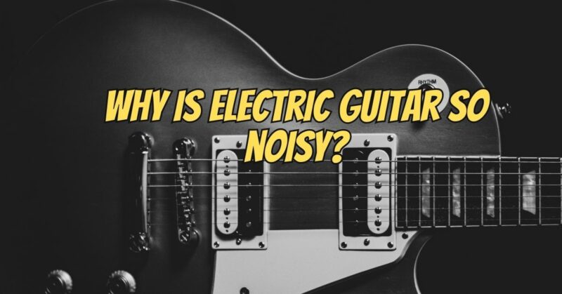 Why is electric guitar so noisy?