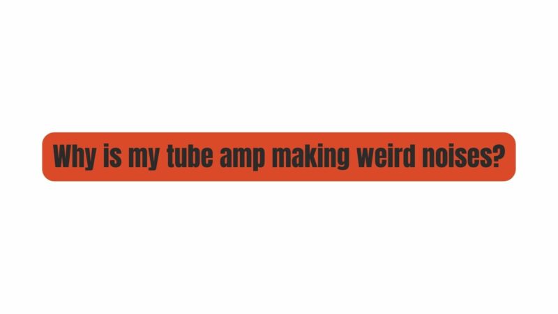 Why is my tube amp making weird noises?