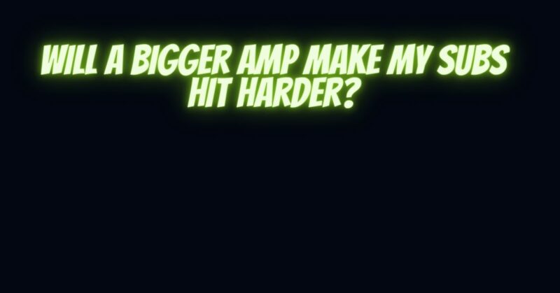 Will a bigger amp make my subs hit harder?