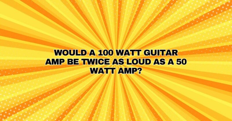 Would a 100 watt guitar amp be twice as loud as a 50 watt amp?