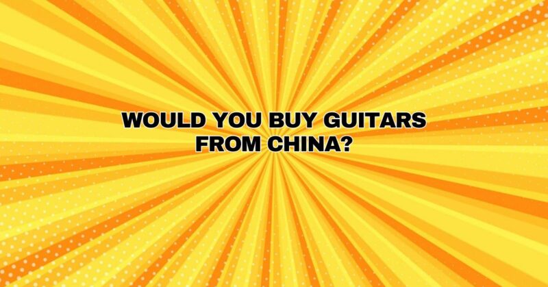 Would you buy guitars from China?