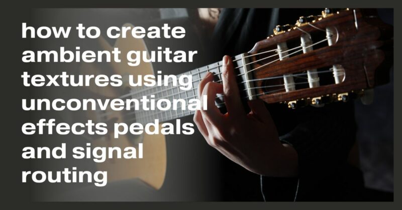how to create ambient guitar textures using unconventional effects pedals and signal routing
