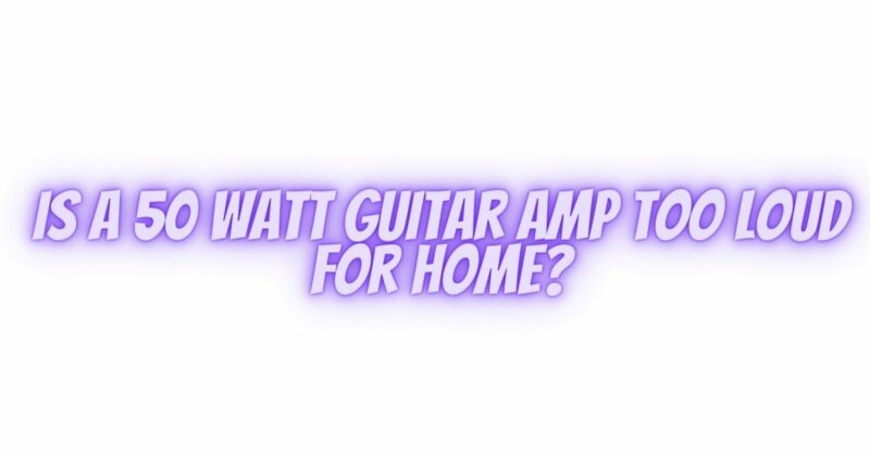 s a 50 watt guitar amp too loud for home?