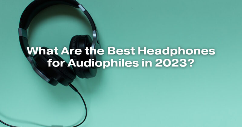 What Are the Best Headphones for Audiophiles in 2023?